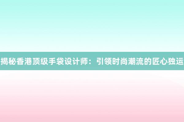 揭秘香港顶级手袋设计师：引领时尚潮流的匠心独运